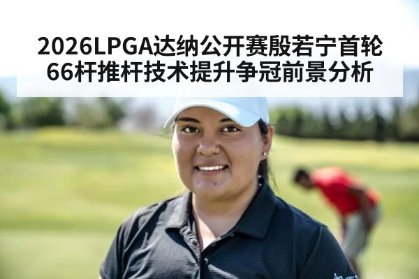 2026LPGA达纳公开赛殷若宁首轮66杆推杆技术提升争冠前景分析