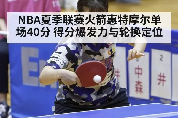 NBA夏季联赛火箭惠特摩尔单场40分 得分爆发力与轮换定位