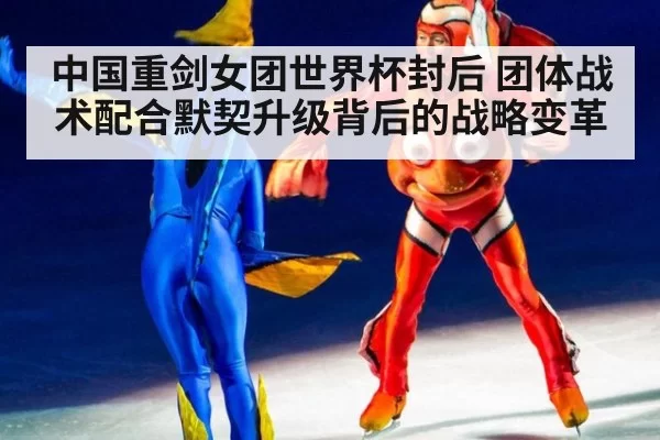 中国重剑女团世界杯封后 团体战术配合默契升级背后的战略变革